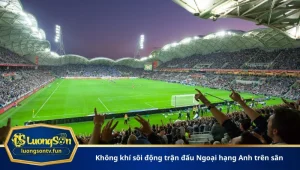 Không khí sôi động trận đấu Ngoại hạng Anh trên sân