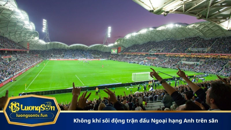Không khí sôi động trận đấu Ngoại hạng Anh trên sân